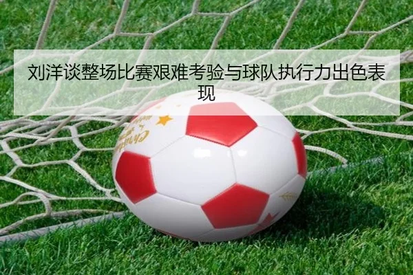 刘洋谈整场比赛艰难考验与球队执行力出色表现